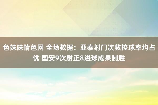 色妹妹情色网 全场数据：亚泰射门次数控球率均占优 国安9次射正8进球成果制胜