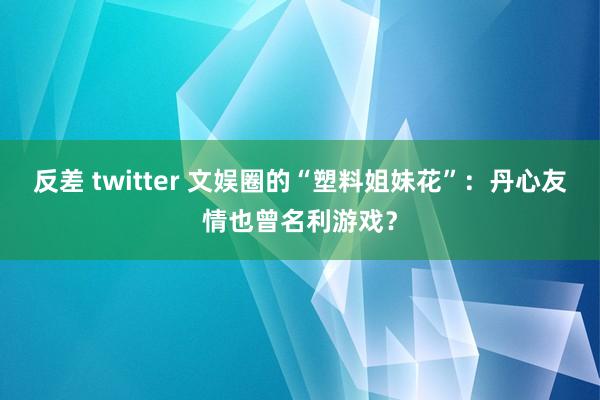 反差 twitter 文娱圈的“塑料姐妹花”：丹心友情也曾名利游戏？