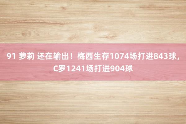 91 萝莉 还在输出！梅西生存1074场打进843球，C罗1241场打进904球