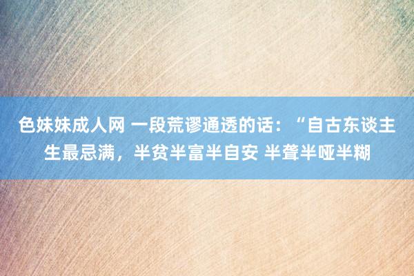 色妹妹成人网 一段荒谬通透的话：“自古东谈主生最忌满，半贫半富半自安 半聋半哑半糊