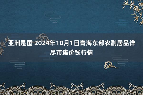 亚洲是图 2024年10月1日青海东部农副居品详尽市集价钱行情