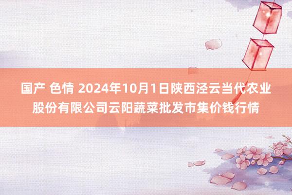 国产 色情 2024年10月1日陕西泾云当代农业股份有限公司云阳蔬菜批发市集价钱行情