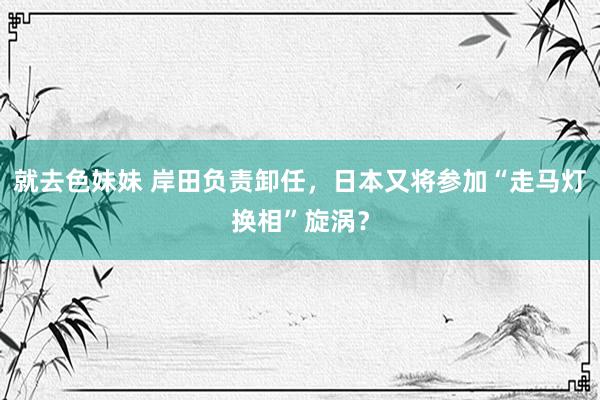 就去色妹妹 岸田负责卸任，日本又将参加“走马灯换相”旋涡？