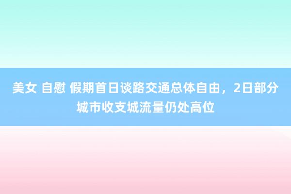 美女 自慰 假期首日谈路交通总体自由，2日部分城市收支城流量仍处高位