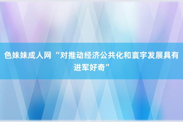 色妹妹成人网 “对推动经济公共化和寰宇发展具有进军好奇”