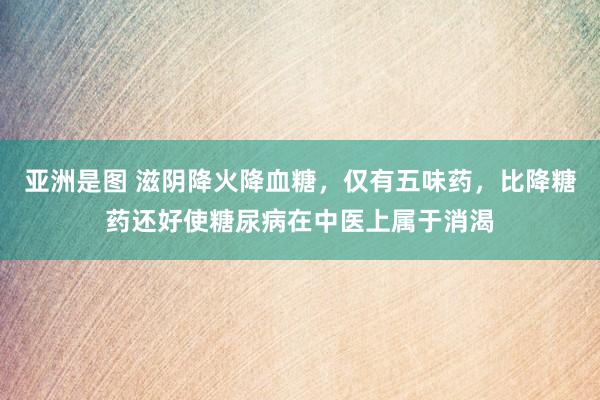 亚洲是图 滋阴降火降血糖，仅有五味药，比降糖药还好使糖尿病在中医上属于消渴