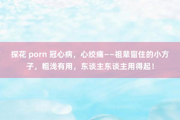 探花 porn 冠心病，心绞痛——祖辈留住的小方子，粗浅有用，东谈主东谈主用得起！