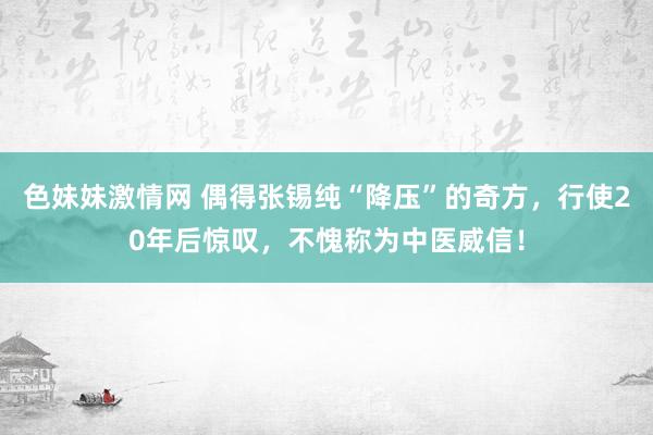 色妹妹激情网 偶得张锡纯“降压”的奇方，行使20年后惊叹，不愧称为中医威信！