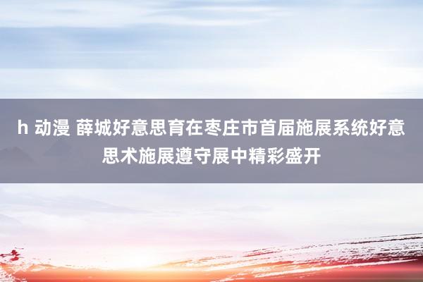 h 动漫 薛城好意思育在枣庄市首届施展系统好意思术施展遵守展中精彩盛开