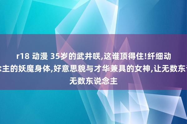 r18 动漫 35岁的武井咲，这谁顶得住!纤细动东说念主的妖魔身体，好意思貌与才华兼具的女神，让无数东说念主