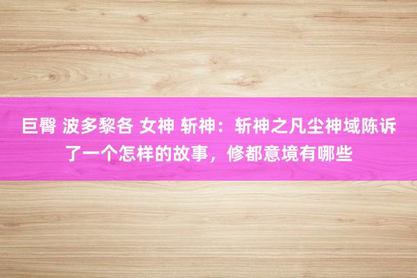 巨臀 波多黎各 女神 斩神：斩神之凡尘神域陈诉了一个怎样的故事，修都意境有哪些