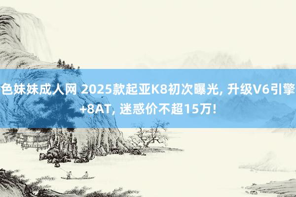 色妹妹成人网 2025款起亚K8初次曝光， 升级V6引擎+8AT， 迷惑价不超15万!