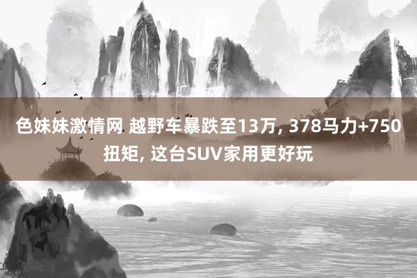 色妹妹激情网 越野车暴跌至13万， 378马力+750扭矩， 这台SUV家用更好玩