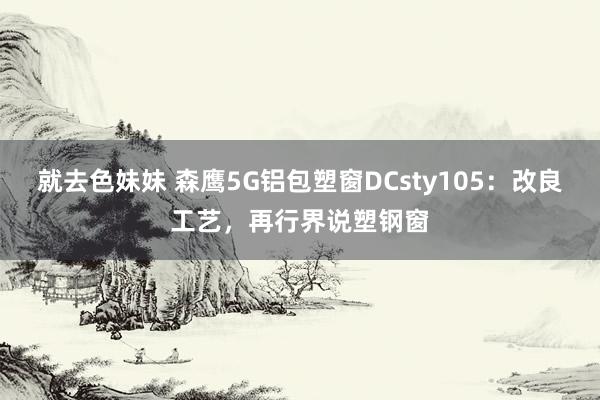 就去色妹妹 森鹰5G铝包塑窗DCsty105：改良工艺，再行界说塑钢窗