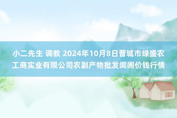 小二先生 调教 2024年10月8日晋城市绿盛农工商实业有限公司农副产物批发阛阓价钱行情