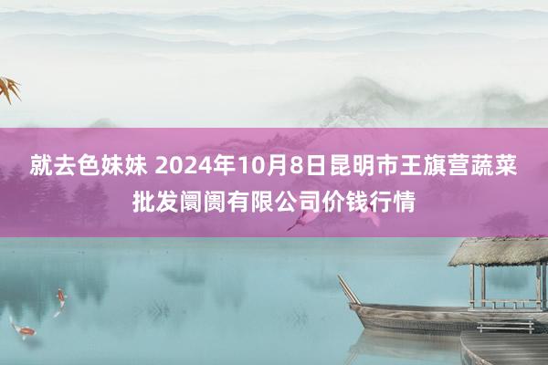 就去色妹妹 2024年10月8日昆明市王旗营蔬菜批发阛阓有限公司价钱行情