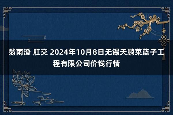 翁雨澄 肛交 2024年10月8日无锡天鹏菜篮子工程有限公司价钱行情