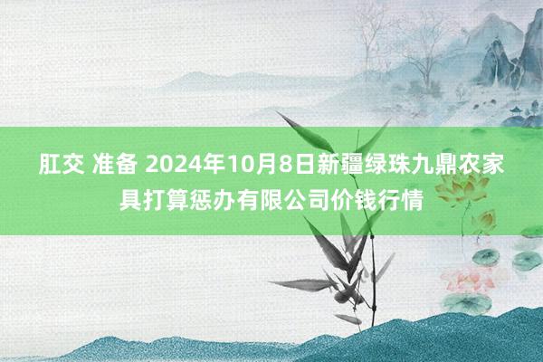 肛交 准备 2024年10月8日新疆绿珠九鼎农家具打算惩办有限公司价钱行情