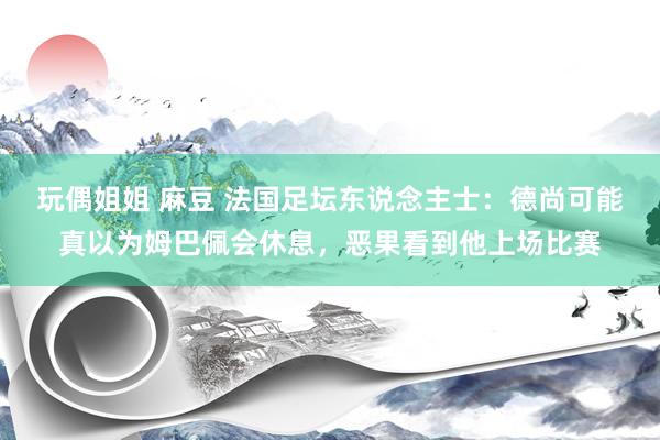 玩偶姐姐 麻豆 法国足坛东说念主士：德尚可能真以为姆巴佩会休息，恶果看到他上场比赛