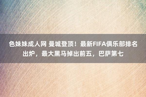 色妹妹成人网 曼城登顶！最新FIFA俱乐部排名出炉，最大黑马掉出前五，巴萨第七