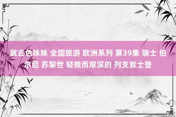 就去色妹妹 全国旅游 欧洲系列 第39集 瑞士 伯尔尼 苏黎世 轻微而艰深的 列支敦士登