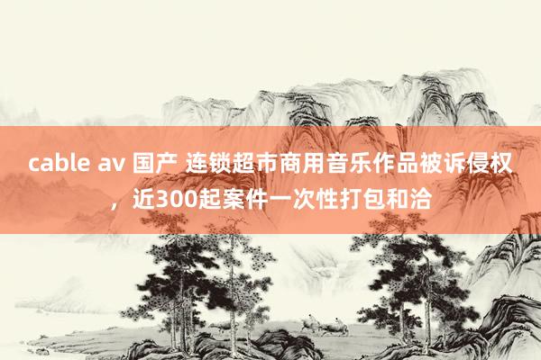 cable av 国产 连锁超市商用音乐作品被诉侵权，近300起案件一次性打包和洽