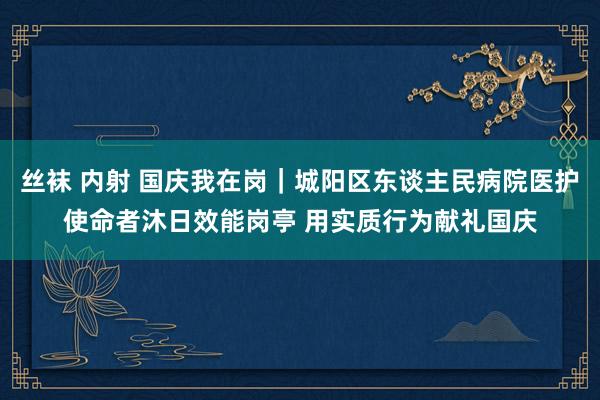 丝袜 内射 国庆我在岗｜城阳区东谈主民病院医护使命者沐日效能岗亭 用实质行为献礼国庆