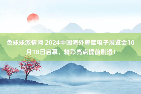 色妹妹激情网 2024中国海外奢靡电子展览会10月18日启幕，精彩亮点提前剧透！