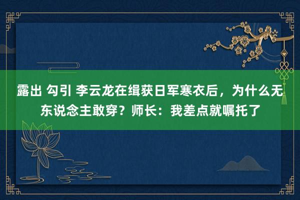 露出 勾引 李云龙在缉获日军寒衣后，为什么无东说念主敢穿？师长：我差点就嘱托了