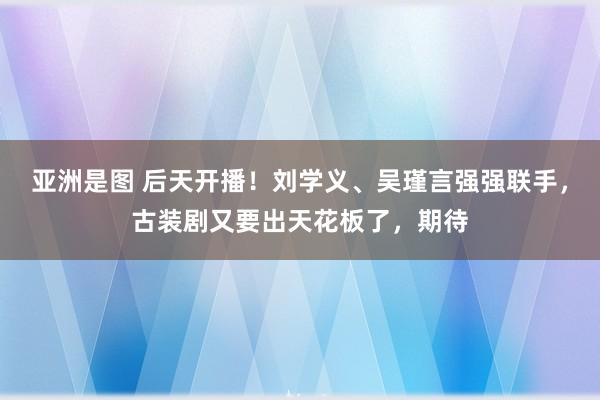 亚洲是图 后天开播！刘学义、吴瑾言强强联手，古装剧又要出天花板了，期待