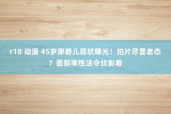 r18 动漫 45岁廖碧儿现状曝光！拍片尽显老态？面部率性法令纹彰着