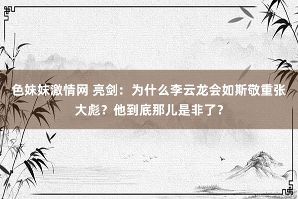 色妹妹激情网 亮剑：为什么李云龙会如斯敬重张大彪？他到底那儿是非了？