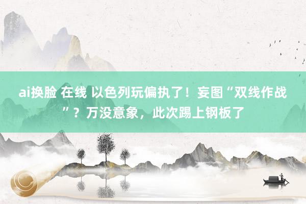 ai换脸 在线 以色列玩偏执了！妄图“双线作战”？万没意象，此次踢上钢板了