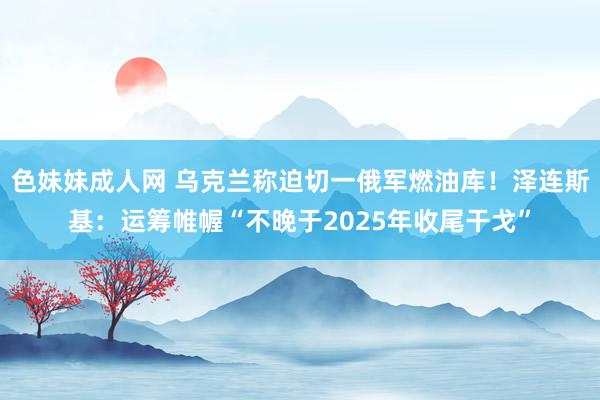 色妹妹成人网 乌克兰称迫切一俄军燃油库！泽连斯基：运筹帷幄“不晚于2025年收尾干戈”