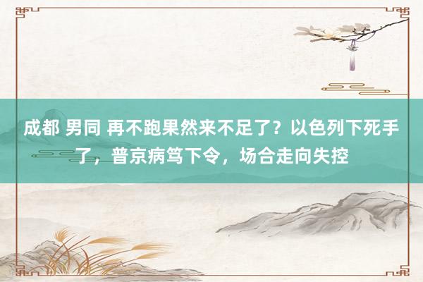 成都 男同 再不跑果然来不足了？以色列下死手了，普京病笃下令，场合走向失控