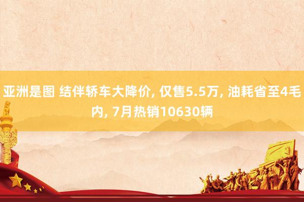 亚洲是图 结伴轿车大降价， 仅售5.5万， 油耗省至4毛内， 7月热销10630辆