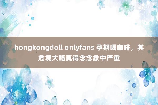 hongkongdoll onlyfans 孕期喝咖啡，其危境大略莫得念念象中严重