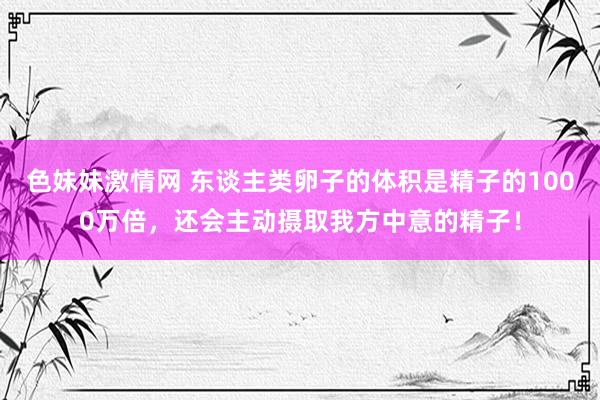 色妹妹激情网 东谈主类卵子的体积是精子的1000万倍，还会主动摄取我方中意的精子！