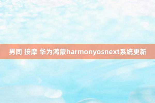 男同 按摩 华为鸿蒙harmonyosnext系统更新