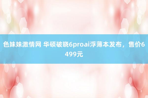 色妹妹激情网 华硕破晓6proai浮薄本发布，售价6499元