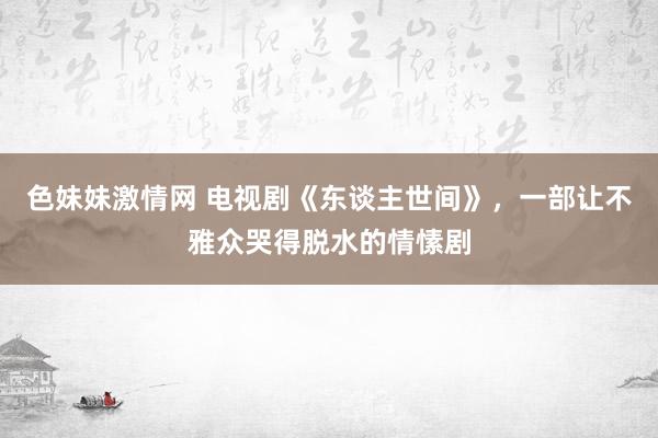 色妹妹激情网 电视剧《东谈主世间》，一部让不雅众哭得脱水的情愫剧