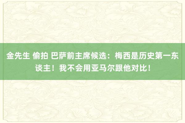 金先生 偷拍 巴萨前主席候选：梅西是历史第一东谈主！我不会用亚马尔跟他对比！