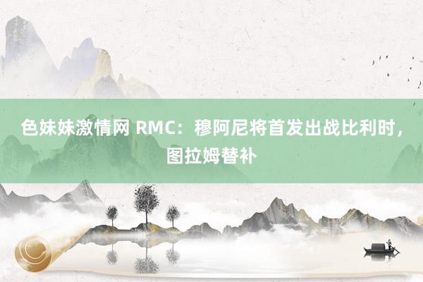 色妹妹激情网 RMC：穆阿尼将首发出战比利时，图拉姆替补