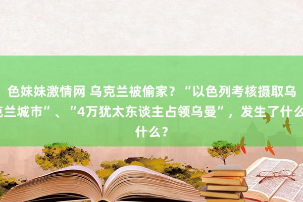 色妹妹激情网 乌克兰被偷家？“以色列考核摄取乌克兰城市”、“4万犹太东谈主占领乌曼”，发生了什么？