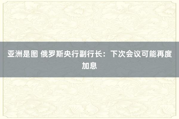 亚洲是图 俄罗斯央行副行长：下次会议可能再度加息