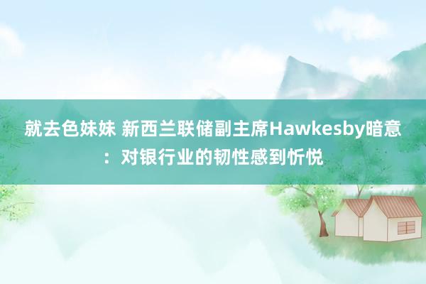 就去色妹妹 新西兰联储副主席Hawkesby暗意：对银行业的韧性感到忻悦