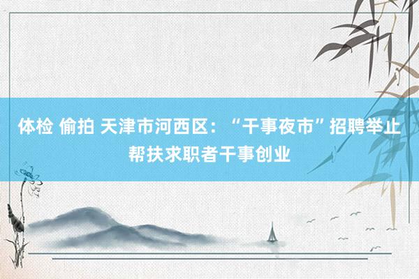 体检 偷拍 天津市河西区：“干事夜市”招聘举止帮扶求职者干事创业