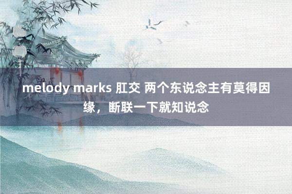 melody marks 肛交 两个东说念主有莫得因缘，断联一下就知说念