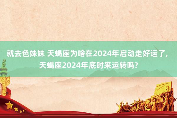 就去色妹妹 天蝎座为啥在2024年启动走好运了， 天蝎座2024年底时来运转吗?