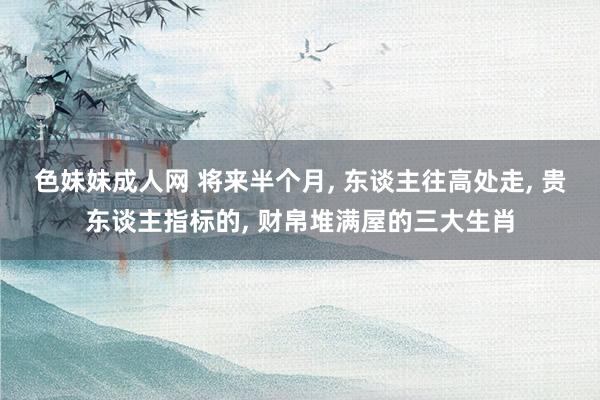 色妹妹成人网 将来半个月， 东谈主往高处走， 贵东谈主指标的， 财帛堆满屋的三大生肖